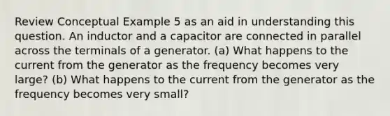 Review Conceptual Example 5 as an aid in understanding this question. An inductor and a capacitor are connected in parallel across the terminals of a generator. (a) What happens to the current from the generator as the frequency becomes very large? (b) What happens to the current from the generator as the frequency becomes very small?