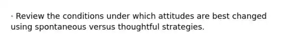 · Review the conditions under which attitudes are best changed using spontaneous versus thoughtful strategies.