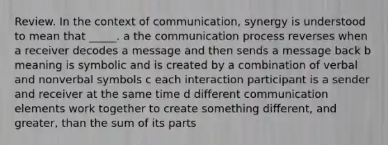 Review. In the context of communication, synergy is understood to mean that _____. a the communication process reverses when a receiver decodes a message and then sends a message back b meaning is symbolic and is created by a combination of verbal and nonverbal symbols c each interaction participant is a sender and receiver at the same time d different communication elements work together to create something different, and greater, than the sum of its parts