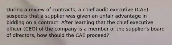 During a review of contracts, a chief audit executive (CAE) suspects that a supplier was given an unfair advantage in bidding on a contract. After learning that the chief executive officer (CEO) of the company is a member of the supplier's board of directors, how should the CAE proceed?