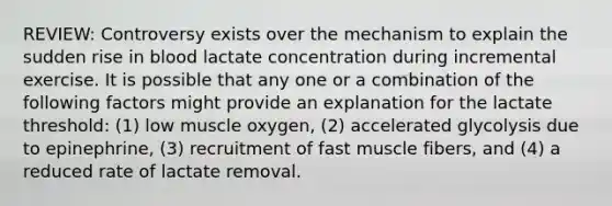 REVIEW: Controversy exists over the mechanism to explain the sudden rise in blood lactate concentration during incremental exercise. It is possible that any one or a combination of the following factors might provide an explanation for the lactate threshold: (1) low muscle oxygen, (2) accelerated glycolysis due to epinephrine, (3) recruitment of fast muscle fibers, and (4) a reduced rate of lactate removal.