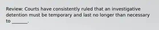 Review: Courts have consistently ruled that an investigative detention must be temporary and last no longer than necessary to _______.