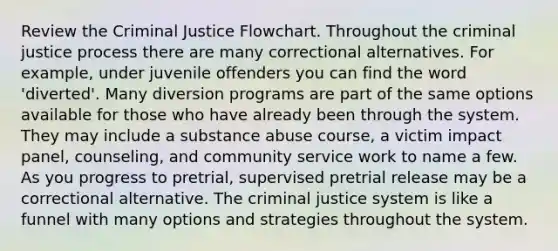 Review the Criminal Justice Flowchart. Throughout the criminal justice process there are many correctional alternatives. For example, under juvenile offenders you can find the word 'diverted'. Many diversion programs are part of the same options available for those who have already been through the system. They may include a substance abuse course, a victim impact panel, counseling, and community service work to name a few. As you progress to pretrial, supervised pretrial release may be a correctional alternative. The criminal justice system is like a funnel with many options and strategies throughout the system.