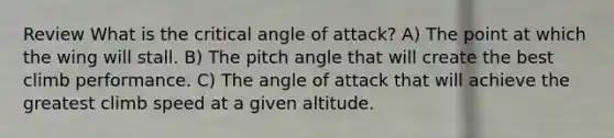 Review What is the critical angle of attack? A) The point at which the wing will stall. B) The pitch angle that will create the best climb performance. C) The angle of attack that will achieve the greatest climb speed at a given altitude.