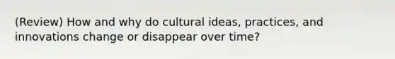 (Review) How and why do cultural ideas, practices, and innovations change or disappear over time?