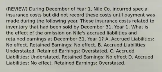 (REVIEW) During December of Year 1, Nile Co. incurred special insurance costs but did not record these costs until payment was made during the following year. These insurance costs related to inventory that had been sold by December 31, Year 1. What is the effect of the omission on Nile's accrued liabilities and retained earnings at December 31, Year 1? A. Accrued Liabilities: No effect. Retained Earnings: No effect. B. Accrued Liabilities: Understated. Retained Earnings: Overstated. C. Accrued Liabilities: Understated. Retained Earnings: No effect D. Accrued Liabilities: No effect. Retained Earnings: Overstated.