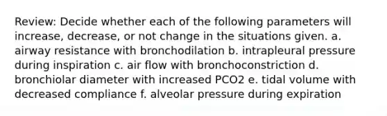 Review: Decide whether each of the following parameters will increase, decrease, or not change in the situations given. a. airway resistance with bronchodilation b. intrapleural pressure during inspiration c. air flow with bronchoconstriction d. bronchiolar diameter with increased PCO2 e. tidal volume with decreased compliance f. alveolar pressure during expiration