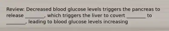 Review: Decreased blood glucose levels triggers the pancreas to release ________, which triggers the liver to covert ________ to ________, leading to blood glucose levels increasing