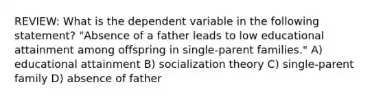 REVIEW: What is the dependent variable in the following statement? "Absence of a father leads to low educational attainment among offspring in single-parent families." A) educational attainment B) socialization theory C) single-parent family D) absence of father