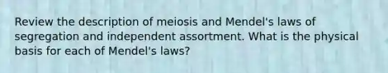 Review the description of meiosis and Mendel's laws of segregation and independent assortment. What is the physical basis for each of Mendel's laws?