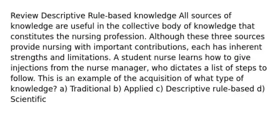 Review Descriptive Rule-based knowledge All sources of knowledge are useful in the collective body of knowledge that constitutes the nursing profession. Although these three sources provide nursing with important contributions, each has inherent strengths and limitations. A student nurse learns how to give injections from the nurse manager, who dictates a list of steps to follow. This is an example of the acquisition of what type of knowledge? a) Traditional b) Applied c) Descriptive rule-based d) Scientific