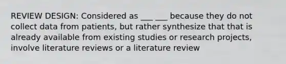 REVIEW DESIGN: Considered as ___ ___ because they do not collect data from patients, but rather synthesize that that is already available from existing studies or research projects, involve literature reviews or a literature review