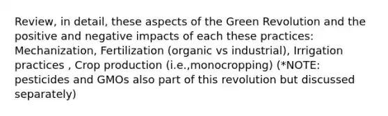 Review, in detail, these aspects of the Green Revolution and the positive and negative impacts of each these practices: Mechanization, Fertilization (organic vs industrial), Irrigation practices , Crop production (i.e.,monocropping) (*NOTE: pesticides and GMOs also part of this revolution but discussed separately)