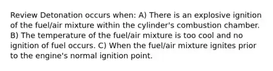 Review Detonation occurs when: A) There is an explosive ignition of the fuel/air mixture within the cylinder's combustion chamber. B) The temperature of the fuel/air mixture is too cool and no ignition of fuel occurs. C) When the fuel/air mixture ignites prior to the engine's normal ignition point.