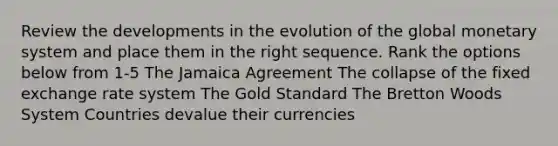 Review the developments in the evolution of the global monetary system and place them in the right sequence. Rank the options below from 1-5 The Jamaica Agreement The collapse of the fixed exchange rate system The Gold Standard The Bretton Woods System Countries devalue their currencies