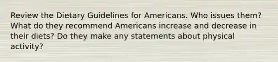 Review the Dietary Guidelines for Americans. Who issues them? What do they recommend Americans increase and decrease in their diets? Do they make any statements about physical activity?