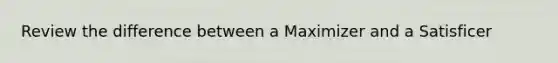 Review the difference between a Maximizer and a Satisficer