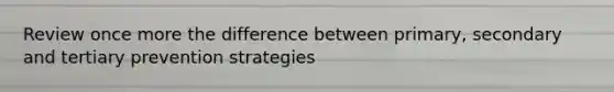 Review once more the difference between primary, secondary and tertiary prevention strategies