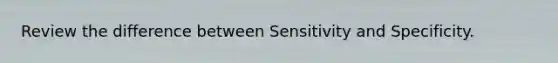 Review the difference between Sensitivity and Specificity.