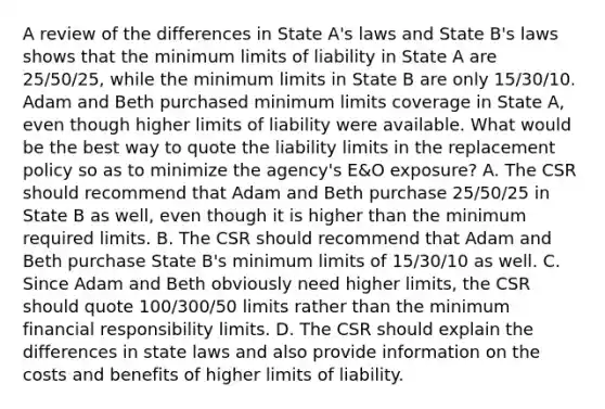 A review of the differences in State A's laws and State B's laws shows that the minimum limits of liability in State A are 25/50/25, while the minimum limits in State B are only 15/30/10. Adam and Beth purchased minimum limits coverage in State A, even though higher limits of liability were available. What would be the best way to quote the liability limits in the replacement policy so as to minimize the agency's E&O exposure? A. The CSR should recommend that Adam and Beth purchase 25/50/25 in State B as well, even though it is higher than the minimum required limits. B. The CSR should recommend that Adam and Beth purchase State B's minimum limits of 15/30/10 as well. C. Since Adam and Beth obviously need higher limits, the CSR should quote 100/300/50 limits rather than the minimum financial responsibility limits. D. The CSR should explain the differences in state laws and also provide information on the costs and benefits of higher limits of liability.