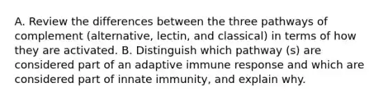 A. Review the differences between the three pathways of complement (alternative, lectin, and classical) in terms of how they are activated. B. Distinguish which pathway (s) are considered part of an adaptive immune response and which are considered part of innate immunity, and explain why.