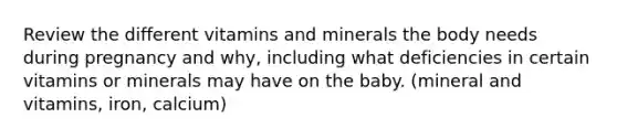 Review the different vitamins and minerals the body needs during pregnancy and why, including what deficiencies in certain vitamins or minerals may have on the baby. (mineral and vitamins, iron, calcium)