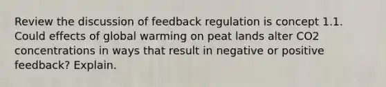 Review the discussion of feedback regulation is concept 1.1. Could effects of global warming on peat lands alter CO2 concentrations in ways that result in negative or positive feedback? Explain.