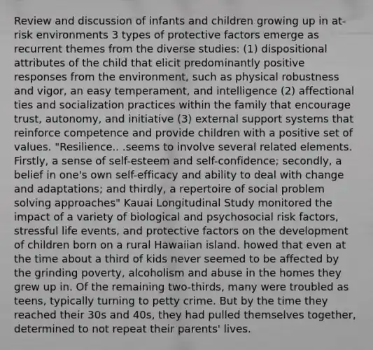 Review and discussion of infants and children growing up in at-risk environments 3 types of protective factors emerge as recurrent themes from the diverse studies: (1) dispositional attributes of the child that elicit predominantly positive responses from the environment, such as physical robustness and vigor, an easy temperament, and intelligence (2) affectional ties and socialization practices within the family that encourage trust, autonomy, and initiative (3) external support systems that reinforce competence and provide children with a positive set of values. "Resilience.. .seems to involve several related elements. Firstly, a sense of self-esteem and self-confidence; secondly, a belief in one's own self-efficacy and ability to deal with change and adaptations; and thirdly, a repertoire of social problem solving approaches" Kauai Longitudinal Study monitored the impact of a variety of biological and psychosocial risk factors, stressful life events, and protective factors on the development of children born on a rural Hawaiian island. howed that even at the time about a third of kids never seemed to be affected by the grinding poverty, alcoholism and abuse in the homes they grew up in. Of the remaining two-thirds, many were troubled as teens, typically turning to petty crime. But by the time they reached their 30s and 40s, they had pulled themselves together, determined to not repeat their parents' lives.