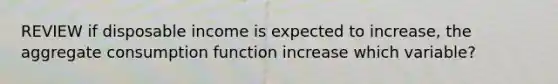 REVIEW if disposable income is expected to increase, the aggregate consumption function increase which variable?