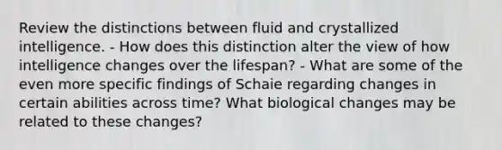 Review the distinctions between fluid and crystallized intelligence. - How does this distinction alter the view of how intelligence changes over the lifespan? - What are some of the even more specific findings of Schaie regarding changes in certain abilities across time? What biological changes may be related to these changes?