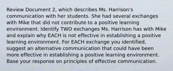 Review Document 2, which describes Ms. Harrison's communication with her students. She had several exchanges with Mike that did not contribute to a positive learning environment. Identify TWO exchanges Ms. Harrison has with Mike and explain why EACH is not effective in establishing a positive learning environment. For EACH exchange you identified, suggest an alternative communication that could have been more effective in establishing a positive learning environment. Base your response on principles of effective communication.