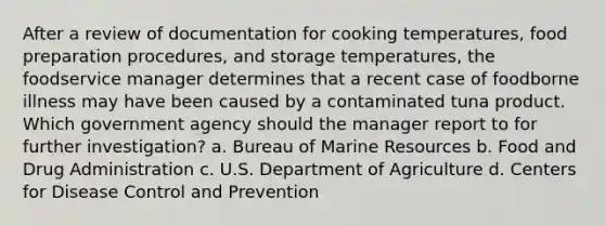 After a review of documentation for cooking temperatures, food preparation procedures, and storage temperatures, the foodservice manager determines that a recent case of foodborne illness may have been caused by a contaminated tuna product. Which government agency should the manager report to for further investigation? a. Bureau of Marine Resources b. Food and Drug Administration c. U.S. Department of Agriculture d. Centers for Disease Control and Prevention