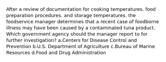 After a review of documentation for cooking temperatures. food preparation procedures. and storage temperatures. the foodservice manager determines that a recent case of foodborne illness may have been caused by a contaminated tuna product. Which government agency should the manager report to for further investigation? a.Centers for Disease Control and Prevention b.U.S. Department of Agriculture c.Bureau of Marine Resources d.Food and Drug Administration