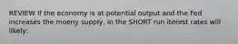 REVIEW If the economy is at potential output and the Fed increases the moeny supply, in the SHORT run iterest rates will likely: