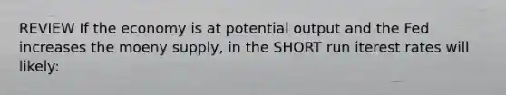 REVIEW If the economy is at potential output and the Fed increases the moeny supply, in the SHORT run iterest rates will likely: