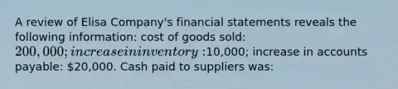 A review of Elisa Company's financial statements reveals the following information: cost of goods sold: 200,000; increase in inventory:10,000; increase in accounts payable: 20,000. Cash paid to suppliers was: