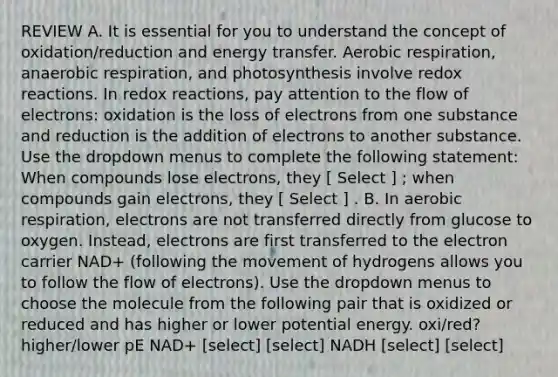 REVIEW A. It is essential for you to understand the concept of oxidation/reduction and energy transfer. Aerobic respiration, anaerobic respiration, and photosynthesis involve redox reactions. In redox reactions, pay attention to the flow of electrons: oxidation is the loss of electrons from one substance and reduction is the addition of electrons to another substance. Use the dropdown menus to complete the following statement: When compounds lose electrons, they [ Select ] ; when compounds gain electrons, they [ Select ] . B. In aerobic respiration, electrons are not transferred directly from glucose to oxygen. Instead, electrons are first transferred to the electron carrier NAD+ (following the movement of hydrogens allows you to follow the flow of electrons). Use the dropdown menus to choose the molecule from the following pair that is oxidized or reduced and has higher or lower potential energy. oxi/red? higher/lower pE NAD+ [select] [select] NADH [select] [select]