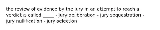 the review of evidence by the jury in an attempt to reach a verdict is called _____ - jury deliberation - jury sequestration - jury nullification - jury selection