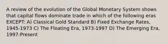 A review of the evolution of the Global Monetary System shows that capital flows dominate trade in which of the following eras EXCEPT: A) Classical Gold Standard B) Fixed Exchange Rates, 1945-1973 C) The Floating Era, 1973-1997 D) The Emerging Era, 1997-Present