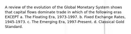 A review of the evolution of the Global Monetary System shows that capital flows dominate trade in which of the following eras EXCEPT a. The Floating Era, 1973-1997. b. Fixed Exchange Rates, 1945-1973. c. The Emerging Era, 1997-Present. d. Classical Gold Standard.