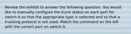 Review the exhibit to answer the following question. You would like to manually configure the trunk status on each port for switch A so that the appropriate type is selected and so that a trunking protocol is not used. Match the command on the left with the correct port on switch A.