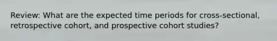 Review: What are the expected time periods for cross-sectional, retrospective cohort, and prospective cohort studies?