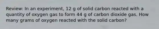 Review: In an experiment, 12 g of solid carbon reacted with a quantity of oxygen gas to form 44 g of carbon dioxide gas. How many grams of oxygen reacted with the solid carbon?