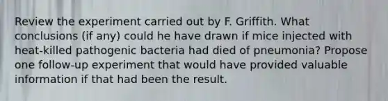 Review the experiment carried out by F. Griffith. What conclusions (if any) could he have drawn if mice injected with heat-killed pathogenic bacteria had died of pneumonia? Propose one follow-up experiment that would have provided valuable information if that had been the result.