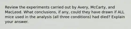 Review the experiments carried out by Avery, McCarty, and MacLeod. What conclusions, if any, could they have drawn if ALL mice used in the analysis (all three conditions) had died? Explain your answer.