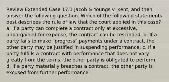 Review Extended Case 17.1 Jacob & Youngs v. Kent, and then answer the following question. Which of the following statements best describes the rule of law that the court applied in this case? a. If a party can complete a contract only at excessive, unbargained-for expense, the contract can be rescinded. b. If a party fails to make "progress" payments under a contract, the other party may be justified in suspending performance. c. If a party fulfills a contract with performance that does not vary greatly from the terms, the other party is obligated to perform. d. If a party materially breaches a contract, the other party is excused from further performance.