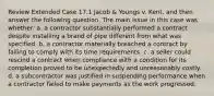 Review Extended Case 17.1 Jacob & Youngs v. Kent, and then answer the following question. The main issue in this case was whether: a. a contractor substantially performed a contract despite installing a brand of pipe different from what was specified. b. a contractor materially breached a contract by failing to comply with its time requirements. c. a seller could rescind a contract when compliance with a condition for its completion proved to be unexpectedly and unreasonably costly. d. a subcontractor was justified in suspending performance when a contractor failed to make payments as the work progressed.