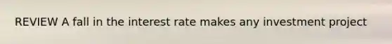 REVIEW A fall in the interest rate makes any investment project