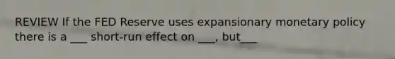 REVIEW If the FED Reserve uses expansionary monetary policy there is a ___ short-run effect on ___, but___