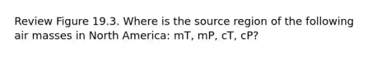 Review Figure 19.3. Where is the source region of the following air masses in North America: mT, mP, cT, cP?